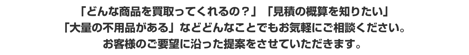 「どんな商品を買取ってくれるの？」「見積の概算を知りたい」
							「大量の不用品がある」などどんなことでもお気軽にご相談ください。