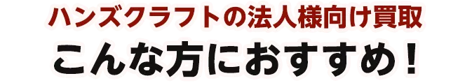 ハンズクラフトの法人様向け買取 こんな方におすすめ!